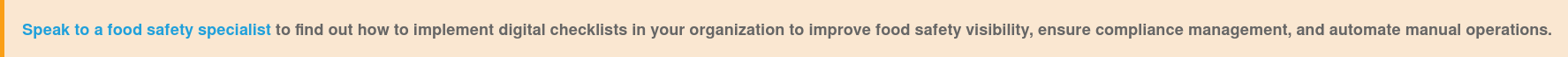 Speak to a food safety specialist&nbsp;to find out how to implement  digital&nbsp;checklists in your organization to&nbsp;improve food safety visibility,  ensure compliance management, and automate manual operations.